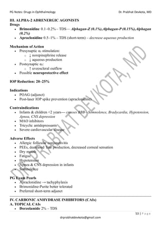 PG Notes: Drugs in Ophthalmology Dr. Prabhat Devkota, MD
53 | P a g e
drprabhatdevkota@gmail.com
III. ALPHA-2 ADRENERGIC AGONISTS
Drugs
• Brimonidine 0.1–0.2% – TDS— Alphagan-Z (0.1%),Alphagan-P (0.15%),Alphagan
(0.2%)
• Apraclonidine 0.5–1% – TDS (short-term) – decrease aqueous production
Mechanism of Action
• Presynaptic α₂ stimulation:
o ↓ norepinephrine release
o ↓ aqueous production
• Postsynaptic α₂:
o ↑ uveoscleral outflow
• Possible neuroprotective effect
IOP Reduction: 20–25%
Indications
• POAG (adjunct)
• Post-laser IOP spike prevention (apraclonidine)
Contraindications
• Infants & children <2 years--- crosses BBB—Somnolence, Bradycardia, Hypotension,
Apnea, CNS depression
• MAO inhibitors
• Tricyclic antidepressants
• Severe cardiovascular disease
Adverse Effects
• Allergic follicular conjunctivitis
• PEEs, decreased Tear production, decreased corneal sensation
• Dry mouth
• Fatigue
• Hypotension
• Apnea & CNS depression in infants
• Somnolence
PG Exam Pearls
• Apraclonidine → tachyphylaxis
• Brimonidine-Purite better tolerated
• Preferred short-term adjunct
IV. CARBONIC ANHYDRASE INHIBITORS (CAIs)
A. TOPICAL CAIs
• Dorzolamide 2% – TDS
 