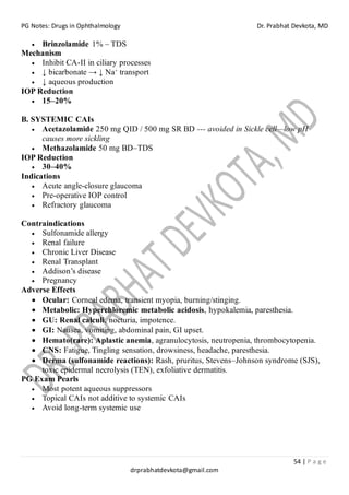 PG Notes: Drugs in Ophthalmology Dr. Prabhat Devkota, MD
54 | P a g e
drprabhatdevkota@gmail.com
• Brinzolamide 1% – TDS
Mechanism
• Inhibit CA-II in ciliary processes
• ↓ bicarbonate → ↓ Na⁺ transport
• ↓ aqueous production
IOP Reduction
• 15–20%
B. SYSTEMIC CAIs
• Acetazolamide 250 mg QID / 500 mg SR BD --- avoided in Sickle cell—low pH
causes more sickling
• Methazolamide 50 mg BD–TDS
IOP Reduction
• 30–40%
Indications
• Acute angle-closure glaucoma
• Pre-operative IOP control
• Refractory glaucoma
Contraindications
• Sulfonamide allergy
• Renal failure
• Chronic Liver Disease
• Renal Transplant
• Addison’s disease
• Pregnancy
Adverse Effects
• Ocular: Corneal edema, transient myopia, burning/stinging.
• Metabolic: Hyperchloremic metabolic acidosis, hypokalemia, paresthesia.
• GU: Renal calculi, nocturia, impotence.
• GI: Nausea, vomiting, abdominal pain, GI upset.
• Hemato(rare): Aplastic anemia, agranulocytosis, neutropenia, thrombocytopenia.
• CNS: Fatigue, Tingling sensation, drowsiness, headache, paresthesia.
• Derma (sulfonamide reactions): Rash, pruritus, Stevens–Johnson syndrome (SJS),
toxic epidermal necrolysis (TEN), exfoliative dermatitis.
PG Exam Pearls
• Most potent aqueous suppressors
• Topical CAIs not additive to systemic CAIs
• Avoid long-term systemic use
 