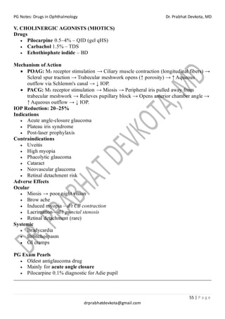 PG Notes: Drugs in Ophthalmology Dr. Prabhat Devkota, MD
55 | P a g e
drprabhatdevkota@gmail.com
V. CHOLINERGIC AGONISTS (MIOTICS)
Drugs
• Pilocarpine 0.5–4% – QID (gel qHS)
• Carbachol 1.5% – TDS
• Echothiophate iodide – BD
Mechanism of Action
• POAG: M₃ receptor stimulation → Ciliary muscle contraction (longitudinal fibers) →
Scleral spur traction → Trabecular meshwork opens (↑ porosity) → ↑ Aqueous
outflow via Schlemm's canal → ↓ IOP.
• PACG: M₃ receptor stimulation → Miosis → Peripheral iris pulled away from
trabecular meshwork → Relieves pupillary block → Opens anterior chamber angle →
↑ Aqueous outflow → ↓ IOP.
IOP Reduction: 20–25%
Indications
• Acute angle-closure glaucoma
• Plateau iris syndrome
• Post-laser prophylaxis
Contraindications
• Uveitis
• High myopia
• Phacolytic glaucoma
• Cataract
• Neovascular glaucoma
• Retinal detachment risk
Adverse Effects
Ocular
• Miosis → poor night vision
• Brow ache
• Induced myopia – d/t CB contraction
• Lacrimation—d/t punctal stenosis
• Retinal detachment (rare)
Systemic
• Bradycardia
• Bronchospasm
• GI cramps
PG Exam Pearls
• Oldest antiglaucoma drug
• Mainly for acute angle closure
• Pilocarpine 0.1% diagnostic for Adie pupil
 