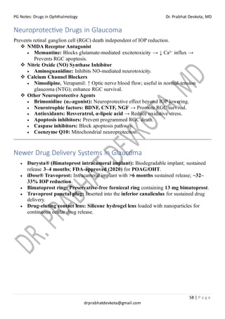 PG Notes: Drugs in Ophthalmology Dr. Prabhat Devkota, MD
58 | P a g e
drprabhatdevkota@gmail.com
Neuroprotective Drugs in Glaucoma
Prevents retinal ganglion cell (RGC) death independent of IOP reduction.
❖ NMDA Receptor Antagonist
• Memantine: Blocks glutamate-mediated excitotoxicity → ↓ Ca²⁺ influx →
Prevents RGC apoptosis.
❖ Nitric Oxide (NO) Synthase Inhibitor
• Aminoguanidine: Inhibits NO-mediated neurotoxicity.
❖ Calcium Channel Blockers
• Nimodipine, Verapamil: ↑ Optic nerve blood flow; useful in normal-tension
glaucoma (NTG); enhance RGC survival.
❖ Other Neuroprotective Agents
• Brimonidine (α₂-agonist): Neuroprotective effect beyond IOP lowering.
• Neurotrophic factors: BDNF, CNTF, NGF → Promote RGC survival.
• Antioxidants: Resveratrol, α-lipoic acid → Reduce oxidative stress.
• Apoptosis inhibitors: Prevent programmed RGC death.
• Caspase inhibitors: Block apoptosis pathway.
• Coenzyme Q10: Mitochondrial neuroprotection.
Newer Drug Delivery Systems in Glaucoma
• Durysta® (Bimatoprost intracameral implant): Biodegradable implant; sustained
release 3–4 months; FDA-approved (2020) for POAG/OHT.
• iDose® Travoprost: Intracameral implant with >6 months sustained release; ~32–
33% IOP reduction.
• Bimatoprost ring: Preservative-free forniceal ring containing 13 mg bimatoprost.
• Travoprost punctal plug: Inserted into the inferior canaliculus for sustained drug
delivery.
• Drug-eluting contact lens: Silicone hydrogel lens loaded with nanoparticles for
continuous ocular drug release.
 