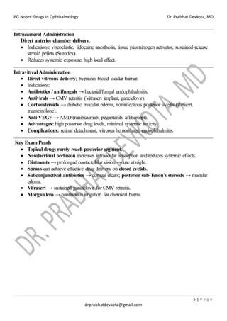 PG Notes: Drugs in Ophthalmology Dr. Prabhat Devkota, MD
5 | P a g e
drprabhatdevkota@gmail.com
Intracameral Administration
Direct anterior chamber delivery.
• Indications: viscoelastic, lidocaine anesthesia, tissue plasminogen activator, sustained-release
steroid pellets (Surodex).
• Reduces systemic exposure, high local effect.
Intravitreal Administration
• Direct vitreous delivery; bypasses blood–ocular barrier.
• Indications:
• Antibiotics / antifungals → bacterial/fungal endophthalmitis.
• Antivirals → CMV retinitis (Vitrasert implant, ganciclovir).
• Corticosteroids → diabetic macular edema, noninfectious posterior uveitis (Retisert,
triamcinolone).
• Anti-VEGF →AMD (ranibizumab, pegaptanib, aflibercept).
• Advantages: high posterior drug levels, minimal systemic toxicity.
• Complications: retinal detachment, vitreous hemorrhage, endophthalmitis.
Key Exam Pearls
• Topical drugs rarely reach posterior segment.
• Nasolacrimal occlusion increases intraocular absorption and reduces systemic effects.
• Ointments → prolonged contact; blur vision → use at night.
• Sprays can achieve effective drug delivery on closed eyelids.
• Subconjunctival antibiotics → corneal ulcers; posterior sub-Tenon’s steroids → macular
edema.
• Vitrasert → sustained ganciclovir for CMV retinitis.
• Morgan lens → continuous irrigation for chemical burns.
 