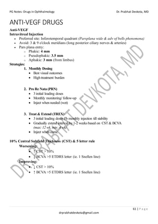 PG Notes: Drugs in Ophthalmology Dr. Prabhat Devkota, MD
61 | P a g e
drprabhatdevkota@gmail.com
ANTI-VEGF DRUGS
Anti-VEGF
Intravitreal Injection
• Preferred site: Inferotemporal quadrant (Parsplana wide & adv of bells phenomena)
• Avoid: 3 & 9 o'clock meridians (long posterior ciliary nerves & arteries)
• Pars plana entry:
o Phakic: 4 mm
o Pseudophakic: 3.5 mm
o Aphakic: 3 mm (from limbus)
Strategies:
1. Monthly Dosing
• Best visual outcomes
• High treatment burden
2. Pro Re Nata (PRN)
• 3 initial loading doses
• Monthly monitoring/ follow-up
• Inject when needed (wet)
3. Treat & Extend (TREX)
• 3 initial loading doses f/b monthly injection till stability
• Gradually extend interval by 1-2 weeks based on CST & BCVA
(max: 12 wk, min: 4 wk)
• Inject when come
10% Central Subfield Thickness (CST) & 5 letter rule
Worsening:
• ↑ CST > 10%
• ↓ BCVA >5 ETDRS letter (ie. 1 Snellen line)
Improving:
• ↓ CST > 10%
• ↑ BCVA >5 ETDRS letter (ie. 1 Snellen line)
 