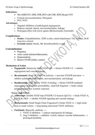 PG Notes: Drugs in Ophthalmology Dr. Prabhat Devkota, MD
62 | P a g e
drprabhatdevkota@gmail.com
Indications:
• Wet AMD/CNV, DME, PDR, RVO with CME, ROP, Myopic CNV
• Corneal neovascularization, Pterygium
• NVI, NVG
Advantages:
• Targeted inhibition of pathological angiogenesis
• Reduces macular edema, neovascularization, leakage
• Prolonged effect with newer agents (Brolucizumab, Faricimab)
Complications:
• Ocular: Endophthalmitis, ↑IOP, uveitis, retinal detachment, VH, Cataract, SCH
(injection related)
• Systemic (rare): Stroke, MI, thromboembolic events
Contraindications:
• Pregnancy,
• Active ocular infection/inflammation,
• Hypersensitivity,
• Recent CVA/MI (relative caution)
Mechanism of Action
• Pegaptanib: Selectively binds VEGF-165 → blocks VEGFR-1/2 → inhibits
angiogenesis and vascular leakage.
• Bevacizumab: Binds all VEGF-A isoforms → prevents VEGFR activation →
inhibits endothelial proliferation, neovascularization, and leakage.
• Ranibizumab: High-affinity VEGF-A binding → blocks VEGFR-mediated
angiogenesis and vascular permeability; small Fab fragment → better retinal
penetration and low systemic exposure.
Newer Anti-VEGF:
• Aflibercept: Soluble VEGF trap (VEGFR-1/2 fused to IgG Fc) → binds VEGF-A,
VEGF-B, PlGF → inhibits VEGFR signaling and vascular leakage.
• Brolucizumab: Small Single Chain Fragent(scFv) binds VEGF-A → high molar
dose in small volume → long-lasting intravitreal VEGF inhibition.
• Faricimab: Bispecific antibody →
1. VEGF-A inhibition → reduces angiogenesis & leakage,
2. Ang-2 inhibition → stabilizes vessels, reduces vascular inflammation →
prolonged durability.
 