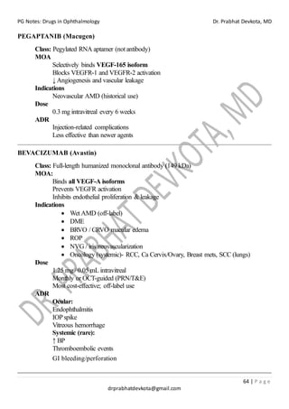 PG Notes: Drugs in Ophthalmology Dr. Prabhat Devkota, MD
64 | P a g e
drprabhatdevkota@gmail.com
PEGAPTANIB (Macugen)
Class: Pegylated RNA aptamer (not antibody)
MOA
Selectively binds VEGF-165 isoform
Blocks VEGFR-1 and VEGFR-2 activation
↓ Angiogenesis and vascular leakage
Indications
Neovascular AMD (historical use)
Dose
0.3 mg intravitreal every 6 weeks
ADR
Injection-related complications
Less effective than newer agents
BEVACIZUMAB (Avastin)
Class: Full-length humanized monoclonal antibody (149 kDa)
MOA:
Binds all VEGF-A isoforms
Prevents VEGFR activation
Inhibits endothelial proliferation & leakage
Indications
• Wet AMD (off-label)
• DME
• BRVO / CRVO macular edema
• ROP
• NVG / iris neovascularization
• Oncology (systemic)- RCC, Ca Cervix/Ovary, Breast mets, SCC (lungs)
Dose
1.25 mg / 0.05 mL intravitreal
Monthly or OCT-guided (PRN/T&E)
Most cost-effective; off-label use
ADR
Ocular:
Endophthalmitis
IOPspike
Vitreous hemorrhage
Systemic (rare):
↑ BP
Thromboembolic events
GI bleeding/perforation
 