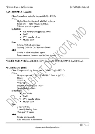 PG Notes: Drugs in Ophthalmology Dr. Prabhat Devkota, MD
65 | P a g e
drprabhatdevkota@gmail.com
RANIBIZUMAB (Lucentis)
Class: Monoclonal antibody fragment (Fab) – 48 kDa
MOA
High-affinity binding to all VEGF-Aisoforms
Small size → better retinal penetration
Minimal systemic exposure
Indications
• Wet AMD (FDAapproved 2006)
• DME
• RVO macular edema
• Myopic CNV
Dose
0.5 mg / 0.05 mL intravitreal
Monthly OR PRN OR Treat-and-Extend
ADR
Similar to other intravitreal agents
Lower systemic risk compared to bevacizumab
NEWER ANTI-VEGFs: AFLIBERCEPT (Eylea), BROLUCIZUMAB, FARICIMAB
AFLIBERCEPT (Eylea)
Class: Receptor-antibody fusion protein (VEGF Trap) – 115 kDa
MOA
Decoy receptor (VEGFR-1 + VEGFR-2 fused to IgG Fc)
Binds:
VEGF-A
VEGF-B
Placental Growth Factor (PlGF)
Strong binding affinity
Indications
• Wet AMD
• DME
• RVO macular edema
• Myopic CNV
Dose
2 mg / 0.05 mL
3 monthly loading doses
Then every 8 weeks
ADR
Similar injection risks
Rare intraocular inflammation
 