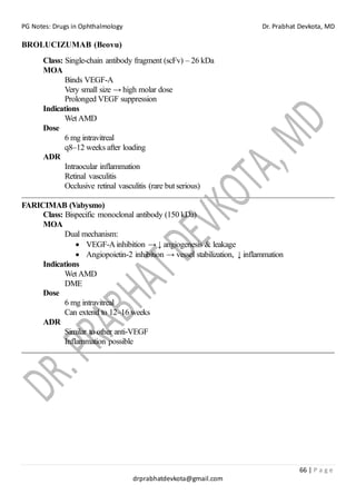 PG Notes: Drugs in Ophthalmology Dr. Prabhat Devkota, MD
66 | P a g e
drprabhatdevkota@gmail.com
BROLUCIZUMAB (Beovu)
Class: Single-chain antibody fragment (scFv) – 26 kDa
MOA
Binds VEGF-A
Very small size → high molar dose
Prolonged VEGF suppression
Indications
Wet AMD
Dose
6 mg intravitreal
q8–12 weeks after loading
ADR
Intraocular inflammation
Retinal vasculitis
Occlusive retinal vasculitis (rare but serious)
FARICIMAB (Vabysmo)
Class: Bispecific monoclonal antibody (150 kDa)
MOA
Dual mechanism:
• VEGF-Ainhibition → ↓ angiogenesis & leakage
• Angiopoietin-2 inhibition → vessel stabilization, ↓ inflammation
Indications
Wet AMD
DME
Dose
6 mg intravitreal
Can extend to 12–16 weeks
ADR
Similar to other anti-VEGF
Inflammation possible
 