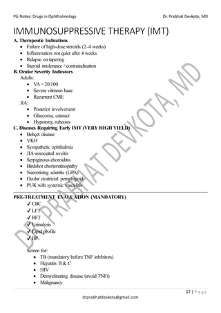 PG Notes: Drugs in Ophthalmology Dr. Prabhat Devkota, MD
67 | P a g e
drprabhatdevkota@gmail.com
IMMUNOSUPPRESSIVE THERAPY (IMT)
A. Therapeutic Indications
• Failure of high-dose steroids (2–4 weeks)
• Inflammation not quiet after 4 weeks
• Relapse on tapering
• Steroid intolerance / contraindication
B. Ocular Severity Indicators
Adults:
• VA< 20/100
• Severe vitreous haze
• Recurrent CME
JIA:
• Posterior involvement
• Glaucoma, cataract
• Hypotony, rubeosis
C. Diseases Requiring Early IMT (VERY HIGH YIELD)
• Behçet disease
• VKH
• Sympathetic ophthalmia
• JIA-associated uveitis
• Serpiginous choroiditis
• Birdshot chorioretinopathy
• Necrotizing scleritis (GPA)
• Ocular cicatricial pemphigoid
• PUK with systemic vasculitis
PRE-TREATMENT EVALUATION (MANDATORY)
✔ CBC
✔ LFT
✔ RFT
✔ Urinalysis
✔ Lipid profile
✔ BP
Screen for:
• TB (mandatory before TNF inhibitors)
• Hepatitis B & C
• HIV
• Demyelinating disease (avoid TNFi)
• Malignancy
 
