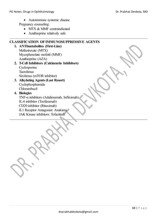 PG Notes: Drugs in Ophthalmology Dr. Prabhat Devkota, MD
68 | P a g e
drprabhatdevkota@gmail.com
• Autoimmune systemic disease
Pregnancy counseling:
• MTX & MMF contraindicated
• Azathioprine relatively safe
CLASSIFICATION OFIMMUNOSUPPRESSIVE AGENTS
1. ANTImetabolites (First-Line)
Methotrexate (MTX)
Mycophenolate mofetil (MMF)
Azathioprine (AZA)
2. T-Cell Inhibitors (Calcineurin Inhibitors)
Cyclosporine
Tacrolimus
Sirolimus (mTOR inhibitor)
3. Alkylating Agents (Last Resort)
Cyclophosphamide
Chlorambucil
4. Biologics
TNF-α inhibitors (Adalimumab, Infliximab)
IL-6 inhibitor (Tocilizumab)
CD20 inhibitor (Rituximab)
IL1 Receptor Antagonist: Anakinra,
JAK Kinase inhibitors: Tofacitinib
 