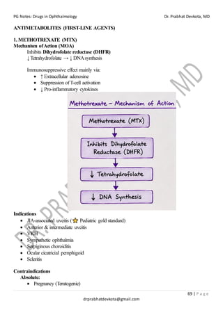 PG Notes: Drugs in Ophthalmology Dr. Prabhat Devkota, MD
69 | P a g e
drprabhatdevkota@gmail.com
ANTIMETABOLITES (FIRST-LINE AGENTS)
1. METHOTREXATE (MTX)
Mechanism ofAction (MOA)
Inhibits Dihydrofolate reductase (DHFR)
↓ Tetrahydrofolate → ↓ DNAsynthesis
Immunosuppressive effect mainly via:
• ↑ Extracellular adenosine
• Suppression ofT-cell activation
• ↓ Pro-inflammatory cytokines
Indications
• JIA-associated uveitis ( Pediatric gold standard)
• Anterior & intermediate uveitis
• VKH
• Sympathetic ophthalmia
• Serpiginous choroiditis
• Ocular cicatricial pemphigoid
• Scleritis
Contraindications
Absolute:
• Pregnancy (Teratogenic)
 
