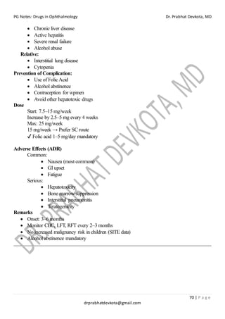 PG Notes: Drugs in Ophthalmology Dr. Prabhat Devkota, MD
70 | P a g e
drprabhatdevkota@gmail.com
• Chronic liver disease
• Active hepatitis
• Severe renal failure
• Alcohol abuse
Relative:
• Interstitial lung disease
• Cytopenia
Prevention of Complication:
• Use of Folic Acid
• Alcohol abstinence
• Contraception for wpmen
• Avoid other hepatotoxic drugs
Dose
Start: 7.5–15 mg/week
Increase by 2.5–5 mg every 4 weeks
Max: 25 mg/week
15 mg/week → Prefer SC route
✔ Folic acid 1–5 mg/day mandatory
Adverse Effects (ADR)
Common:
• Nausea (most common)
• GI upset
• Fatigue
Serious:
• Hepatotoxicity
• Bone marrow suppression
• Interstitial pneumonitis
• Teratogenicity
Remarks
• Onset: 3–6 months
• Monitor CBC, LFT, RFT every 2–3 months
• No increased malignancy risk in children (SITE data)
• Alcohol abstinence mandatory
 