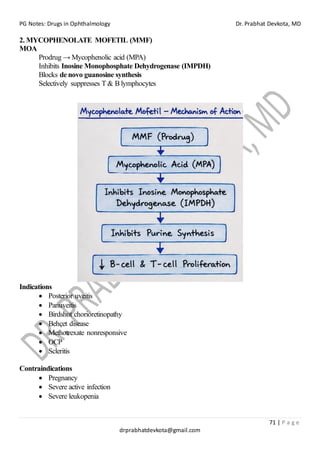 PG Notes: Drugs in Ophthalmology Dr. Prabhat Devkota, MD
71 | P a g e
drprabhatdevkota@gmail.com
2. MYCOPHENOLATE MOFETIL (MMF)
MOA
Prodrug → Mycophenolic acid (MPA)
Inhibits Inosine Monophosphate Dehydrogenase (IMPDH)
Blocks de novo guanosine synthesis
Selectively suppresses T & B lymphocytes
Indications
• Posterior uveitis
• Panuveitis
• Birdshot chorioretinopathy
• Behçet disease
• Methotrexate nonresponsive
• OCP
• Scleritis
Contraindications
• Pregnancy
• Severe active infection
• Severe leukopenia
 