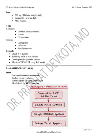PG Notes: Drugs in Ophthalmology Dr. Prabhat Devkota, MD
72 | P a g e
drprabhatdevkota@gmail.com
Dose
• 500 mg BD (twice daily) initially
• Increase to 1 g twice daily
• Max: 3 g/day
ADR
Common:
• Diarrhea (most common)
• Nausea
• GI ulceration
Serious:
• Leukopenia
• Infections
• Rare lymphoma
Remarks
• Onset: 3–4 months
• Relatively safer in liver disease
• Good option for posterior disease
• Monitor CBC & LFT every 4–6 weeks
3. AZATHIOPRINE (AZA)
MOA
Converted to 6-mercaptopurine
Inhibits purine synthesis
Affects rapidly dividing lymphocytes
Metabolized by TPMT enzyme
 
