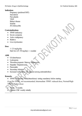 PG Notes: Drugs in Ophthalmology Dr. Prabhat Devkota, MD
73 | P a g e
drprabhatdevkota@gmail.com
Indications
Pregnancy (preferred IMT)
Sarcoidosis
Pars planitis
VKH
Behçet disease
Scleritis
JIAiridocyclitis
Contraindications
• TPMT deficiency
• Severe cytopenia
• Active malignancy
• Relative:
• Liver dysfunction
Dose
1–2.5 mg/kg/day
Start low (25–50 mg/day) → escalate
ADR
• GI disturbances
• Leukopenia
• Thrombocytopenia/ Marrow Suppression
• Hepatitis/ Hepatotoxicity
• Pancreatitis
• Secondary Infection
• Increased malignancy risk (highest among antimetabolites)
Remarks
• TPMT (Thiopurine Methyltransferase) testing mandatory before starting
(Low/No TPMT: not recommended; Intermediate TPMT: reduced dose, Normal/High
TPMT: Higher dose)
• Onset: ~4 months
• Monitor CBC weekly initially
 