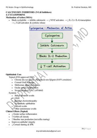 PG Notes: Drugs in Ophthalmology Dr. Prabhat Devkota, MD
74 | P a g e
drprabhatdevkota@gmail.com
CALCINEURIN INHIBITORS (T-Cell Inhibitors)
4. CYCLOSPORINE
Mechanism ofAction (MOA)
• Binds cyclophilin → inhibits calcineurin → ↓ NFAT activation → ↓ IL-2 (± IL-6) transcription
→ ↓ T-cell activation & cytokine release
Ophthalmic Uses
Topical (FDAapproved 2002)
• Chronic dry eye (KCS) – Sjögren & non-Sjögren (0.05% emulsion)
• Corneal Graft Rejection
• Meibomian gland dysfunction
• Ocular surface inflammation
• Severe/refractory VKC (off-label)
Systemic
• Behçet posterior uveitis
• VKH
• Birdshot chorioretinopathy
• Sympathetic ophthalmia
• Sarcoid uveitis
• Other autoimmune uveitis
Clinical Effects (Topical)
• ↓ Ocular surface inflammation
• ↑ Goblet cell density
• ↑ Baseline tear production (not reflex tearing)
• Improves epithelial integrity
• ↓ Corneal staining & SPK
 