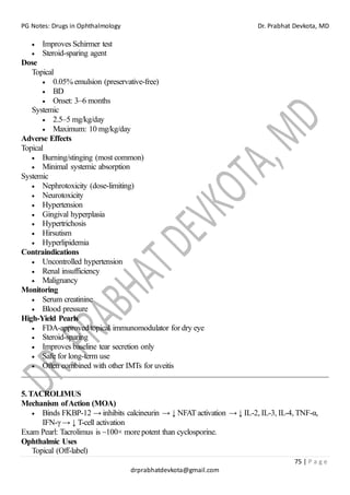 PG Notes: Drugs in Ophthalmology Dr. Prabhat Devkota, MD
75 | P a g e
drprabhatdevkota@gmail.com
• Improves Schirmer test
• Steroid-sparing agent
Dose
Topical
• 0.05% emulsion (preservative-free)
• BD
• Onset: 3–6 months
Systemic
• 2.5–5 mg/kg/day
• Maximum: 10 mg/kg/day
Adverse Effects
Topical
• Burning/stinging (most common)
• Minimal systemic absorption
Systemic
• Nephrotoxicity (dose-limiting)
• Neurotoxicity
• Hypertension
• Gingival hyperplasia
• Hypertrichosis
• Hirsutism
• Hyperlipidemia
Contraindications
• Uncontrolled hypertension
• Renal insufficiency
• Malignancy
Monitoring
• Serum creatinine
• Blood pressure
High-Yield Pearls
• FDA-approved topical immunomodulator for dry eye
• Steroid-sparing
• Improves baseline tear secretion only
• Safe for long-term use
• Often combined with other IMTs for uveitis
5.TACROLIMUS
Mechanism ofAction (MOA)
• Binds FKBP-12 → inhibits calcineurin → ↓ NFAT activation → ↓ IL-2, IL-3, IL-4, TNF-α,
IFN-γ → ↓ T-cell activation
Exam Pearl: Tacrolimus is ~100× more potent than cyclosporine.
Ophthalmic Uses
Topical (Off-label)
 