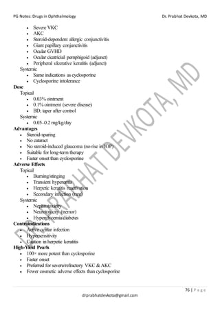 PG Notes: Drugs in Ophthalmology Dr. Prabhat Devkota, MD
76 | P a g e
drprabhatdevkota@gmail.com
• Severe VKC
• AKC
• Steroid-dependent allergic conjunctivitis
• Giant papillary conjunctivitis
• Ocular GVHD
• Ocular cicatricial pemphigoid (adjunct)
• Peripheral ulcerative keratitis (adjunct)
Systemic
• Same indications as cyclosporine
• Cyclosporine intolerance
Dose
Topical
• 0.03% ointment
• 0.1% ointment (severe disease)
• BD; taper after control
Systemic
• 0.05–0.2 mg/kg/day
Advantages
• Steroid-sparing
• No cataract
• No steroid-induced glaucoma (no rise in IOP)
• Suitable for long-term therapy
• Faster onset than cyclosporine
Adverse Effects
Topical
• Burning/stinging
• Transient hyperemia
• Herpetic keratitis reactivation
• Secondary infection (rare)
Systemic
• Nephrotoxicity
• Neurotoxicity (tremor)
• Hyperglycemia/diabetes
Contraindications
• Active ocular infection
• Hypersensitivity
• Caution in herpetic keratitis
High-Yield Pearls
• 100× more potent than cyclosporine
• Faster onset
• Preferred for severe/refractory VKC &AKC
• Fewer cosmetic adverse effects than cyclosporine
 