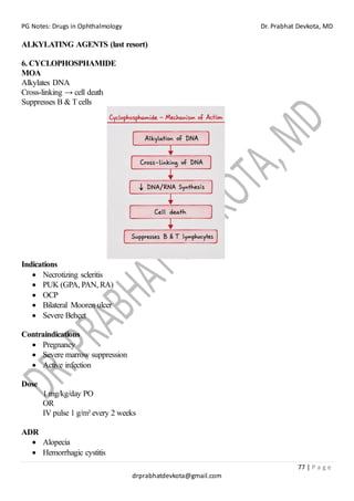 PG Notes: Drugs in Ophthalmology Dr. Prabhat Devkota, MD
77 | P a g e
drprabhatdevkota@gmail.com
ALKYLATING AGENTS (last resort)
6. CYCLOPHOSPHAMIDE
MOA
Alkylates DNA
Cross-linking → cell death
Suppresses B & T cells
Indications
• Necrotizing scleritis
• PUK (GPA, PAN, RA)
• OCP
• Bilateral Mooren ulcer
• Severe Behçet
Contraindications
• Pregnancy
• Severe marrow suppression
• Active infection
Dose
1 mg/kg/day PO
OR
IV pulse 1 g/m² every 2 weeks
ADR
• Alopecia
• Hemorrhagic cystitis
 