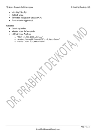 PG Notes: Drugs in Ophthalmology Dr. Prabhat Devkota, MD
78 | P a g e
drprabhatdevkota@gmail.com
• Infertility/ Sterility
• Reddish urine
• Secondary malignancy (bladder CA)
• Bone marrow suppression
Remarks
• Ensure hydration
• Monitor urine for hematuria
• CBC & Urine Analysis:
o WBC: ≥ 3,500–4,000 cells/mm³
o Absolute Neutrophil Count (ANC): > 1,500 cells/mm³
o Platelet Count: > 75,000 cells/mm³
 