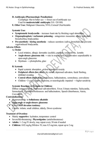 PG Notes: Drugs in Ophthalmology Dr. Prabhat Devkota, MD
7 | P a g e
drprabhatdevkota@gmail.com
D.Amblyopia (Pharmacologic Penalization)
Cycloplegic blur in better eye → forces use of amblyopic eye
Used for moderate/mild amblyopia (VA>20/100)
E. Other Uses: Malignant Glaucoma, NVG, Corneal Ulcer/keratitis
Systemic Uses:
• Symptomatic bradycardia – increases heart rate by blocking vagal stimulation.
• Organophosphate / carbamate poisoning – antagonizes muscarinic effects (salivation,
bronchorrhea, bradycardia).
• Pre-anesthetic / during anesthesia – reduces secretions (saliva, bronchial) and prevents
vagal-induced bradycardia.
Adverse Effects
A. Ocular
• Local irritation, allergic dermatitis (eyelids), papillary conjunctivitis, keratitis
• Angle-closure glaucoma risk → rare in normal eyes; IOPelevation unpredictable in
open-angle glaucoma
• Mydriasis → photophobia, glare
B. Systemic
• Rapid systemic absorption → dose-dependent toxicity
• Peripheral effects (low dose): dry mouth, depressed salivation, facial flushing,
inhibited sweating
• Central effects (high dose): restlessness, hallucinations, somnolence, convulsions
• Children <3 years, Down syndrome, or neurologically impaired → higher sensitivity
Systemic Reactions to Atropine in Children:
Diffuse cutaneous flush, Depressed salivation/thirst, Fever, Urinary retention, Tachycardia,
Somnolence, Excitement/restlessness and hallucinations, Speech disturbances, Ataxia,
Convulsion
Contraindications
• Hypersensitivity to belladonna alkaloids
• Open-angle or angle-closure glaucoma
• Known IOPelevation tendency
• Caution: infants, small children, elderly, Down syndrome
Treatment of Overdose
• Mainly supportive: hydration, temperature control
• Severe/life-threatening: Physostigmine (anticholinesterase)
• Adults: 1–2 mg IVslowly, may repeat every 30 min if needed
• Children: 0.02 mg/kg IM/slow IV, max 0.5 mg/min, repeat up to 2 mg
 