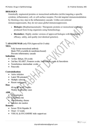 PG Notes: Drugs in Ophthalmology Dr. Prabhat Devkota, MD
79 | P a g e
drprabhatdevkota@gmail.com
BIOLOGICS
Genetically engineered proteins or monoclonal antibodies (mAbs) targeting a specific
cytokine, inflammatory cell, or cell-surface receptor. Provide targeted immunomodulation
by blocking a key step in the inflammatory cascade. Unlike conventional
immunosuppressants, they do not cause global immunosuppression.
• Biologics (Biopharmaceuticals): Therapeutic proteins or monoclonal antibodies
produced from living organisms using biotechnology.
• Biosimilars: Highly similar versions of approved biologics with comparable
efficacy, safety, and quality (not identical generics).
7.ADALIMUMAB (only FDAApproved for Uveitis)
MOA
Fully human monoclonal antibody
Binds TNF-α (soluble & membrane-bound)
Prevents inflammatory cascade
Indications
• 1st line: Behçet, JIAuveitis
• 2nd line: HLAB27, Posterior uveitis, Intermediate uveitis & Sarcoidosis
• Noninfectious intermediate uveitis
• Panuveitis
Contraindications
• Active infection
• Latent TB untreated
• Multiple sclerosis
• Recent malignancy
Dose
40 mg SC every 2 weeks
Weekly in refractory cases
ADR
• TB reactivation
• Lymphoma risk
• Demyelinating disease
• Injection site reaction
Remarks
• Screen TB & Hepatitis B
• Onset ~12 weeks
• VISUAL & SYCAMORE trials support use
 