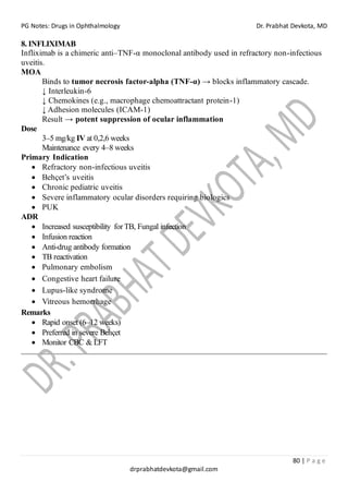 PG Notes: Drugs in Ophthalmology Dr. Prabhat Devkota, MD
80 | P a g e
drprabhatdevkota@gmail.com
8. INFLIXIMAB
Infliximab is a chimeric anti–TNF-α monoclonal antibody used in refractory non-infectious
uveitis.
MOA
Binds to tumor necrosis factor-alpha (TNF-α) → blocks inflammatory cascade.
↓ Interleukin-6
↓ Chemokines (e.g., macrophage chemoattractant protein-1)
↓ Adhesion molecules (ICAM-1)
Result → potent suppression of ocular inflammation
Dose
3–5 mg/kg IV at 0,2,6 weeks
Maintenance every 4–8 weeks
Primary Indication
• Refractory non-infectious uveitis
• Behçet’s uveitis
• Chronic pediatric uveitis
• Severe inflammatory ocular disorders requiring biologics
• PUK
ADR
• Increased susceptibility forTB, Fungal infection
• Infusion reaction
• Anti-drug antibody formation
• TB reactivation
• Pulmonary embolism
• Congestive heart failure
• Lupus-like syndrome
• Vitreous hemorrhage
Remarks
• Rapid onset (6–12 weeks)
• Preferred in severe Behçet
• Monitor CBC & LFT
 
