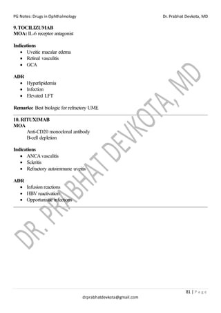 PG Notes: Drugs in Ophthalmology Dr. Prabhat Devkota, MD
81 | P a g e
drprabhatdevkota@gmail.com
9.TOCILIZUMAB
MOA: IL-6 receptor antagonist
Indications
• Uveitic macular edema
• Retinal vasculitis
• GCA
ADR
• Hyperlipidemia
• Infection
• Elevated LFT
Remarks: Best biologic for refractory UME
10. RITUXIMAB
MOA
Anti-CD20 monoclonal antibody
B-cell depletion
Indications
• ANCAvasculitis
• Scleritis
• Refractory autoimmune uveitis
ADR
• Infusion reactions
• HBV reactivation
• Opportunistic infections
 