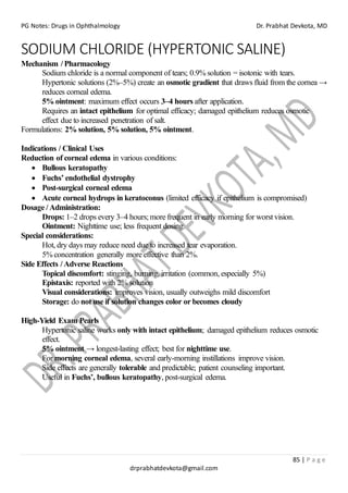PG Notes: Drugs in Ophthalmology Dr. Prabhat Devkota, MD
85 | P a g e
drprabhatdevkota@gmail.com
SODIUM CHLORIDE (HYPERTONIC SALINE)
Mechanism / Pharmacology
Sodium chloride is a normal component of tears; 0.9% solution = isotonic with tears.
Hypertonic solutions (2%–5%) create an osmotic gradient that draws fluid from the cornea →
reduces corneal edema.
5% ointment: maximum effect occurs 3–4 hours after application.
Requires an intact epithelium for optimal efficacy; damaged epithelium reduces osmotic
effect due to increased penetration of salt.
Formulations: 2% solution, 5% solution, 5% ointment.
Indications / Clinical Uses
Reduction of corneal edema in various conditions:
• Bullous keratopathy
• Fuchs’ endothelial dystrophy
• Post-surgical corneal edema
• Acute corneal hydrops in keratoconus (limited efficacy if epithelium is compromised)
Dosage / Administration:
Drops: 1–2 drops every 3–4 hours; more frequent in early morning for worst vision.
Ointment: Nighttime use; less frequent dosing.
Special considerations:
Hot, dry days may reduce need due to increased tear evaporation.
5% concentration generally more effective than 2%.
Side Effects / Adverse Reactions
Topical discomfort: stinging, burning, irritation (common, especially 5%)
Epistaxis: reported with 2% solution
Visual considerations: improves vision, usually outweighs mild discomfort
Storage: do not use if solution changes color or becomes cloudy
High-Yield Exam Pearls
Hypertonic saline works only with intact epithelium; damaged epithelium reduces osmotic
effect.
5% ointment → longest-lasting effect; best for nighttime use.
For morning corneal edema, several early-morning instillations improve vision.
Side effects are generally tolerable and predictable; patient counseling important.
Useful in Fuchs’, bullous keratopathy, post-surgical edema.
 