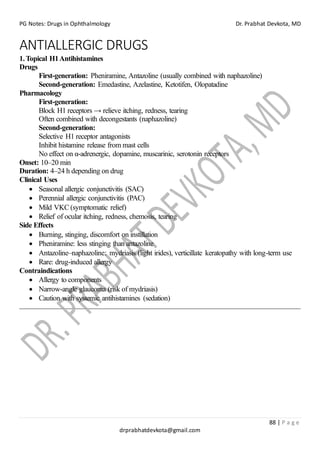 PG Notes: Drugs in Ophthalmology Dr. Prabhat Devkota, MD
88 | P a g e
drprabhatdevkota@gmail.com
ANTIALLERGIC DRUGS
1.Topical H1Antihistamines
Drugs
First-generation: Pheniramine, Antazoline (usually combined with naphazoline)
Second-generation: Emedastine, Azelastine, Ketotifen, Olopatadine
Pharmacology
First-generation:
Block H1 receptors → relieve itching, redness, tearing
Often combined with decongestants (naphazoline)
Second-generation:
Selective H1 receptor antagonists
Inhibit histamine release from mast cells
No effect on α-adrenergic, dopamine, muscarinic, serotonin receptors
Onset: 10–20 min
Duration: 4–24 h depending on drug
Clinical Uses
• Seasonal allergic conjunctivitis (SAC)
• Perennial allergic conjunctivitis (PAC)
• Mild VKC (symptomatic relief)
• Relief of ocular itching, redness, chemosis, tearing
Side Effects
• Burning, stinging, discomfort on instillation
• Pheniramine: less stinging than antazoline
• Antazoline–naphazoline: mydriasis (light irides), verticillate keratopathy with long-term use
• Rare: drug-induced allergy
Contraindications
• Allergy to components
• Narrow-angle glaucoma (risk of mydriasis)
• Caution with systemic antihistamines (sedation)
 