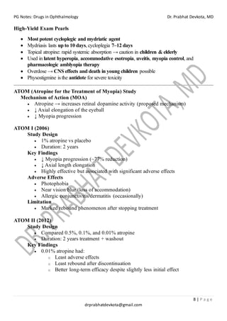 PG Notes: Drugs in Ophthalmology Dr. Prabhat Devkota, MD
8 | P a g e
drprabhatdevkota@gmail.com
High-Yield Exam Pearls
• Most potent cycloplegic and mydriatic agent
• Mydriasis lasts up to 10 days, cycloplegia 7–12 days
• Topical atropine: rapid systemic absorption → caution in children & elderly
• Used in latent hyperopia, accommodative esotropia, uveitis, myopia control, and
pharmacologic amblyopia therapy
• Overdose → CNS effects and death in young children possible
• Physostigmine is the antidote for severe toxicity
ATOM (Atropine for the Treatment of Myopia) Study
Mechanism of Action (MOA)
• Atropine → increases retinal dopamine activity (proposed mechanism)
• ↓ Axial elongation of the eyeball
• ↓ Myopia progression
ATOM I (2006)
Study Design
• 1% atropine vs placebo
• Duration: 2 years
Key Findings
• ↓ Myopia progression (~77% reduction)
• ↓ Axial length elongation
• Highly effective but associated with significant adverse effects
Adverse Effects
• Photophobia
• Near vision blur (loss of accommodation)
• Allergic conjunctivitis/dermatitis (occasionally)
Limitation
• Marked rebound phenomenon after stopping treatment
ATOM II (2012)
Study Design
• Compared 0.5%, 0.1%, and 0.01% atropine
• Duration: 2 years treatment + washout
Key Findings
• 0.01% atropine had:
o Least adverse effects
o Least rebound after discontinuation
o Better long-term efficacy despite slightly less initial effect
 