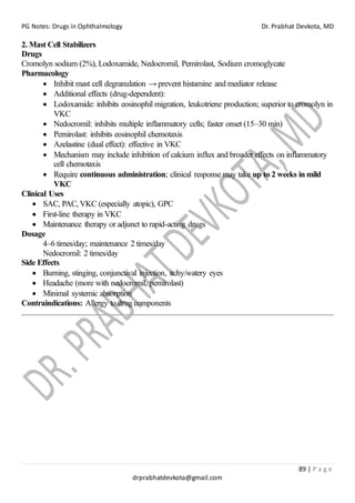 PG Notes: Drugs in Ophthalmology Dr. Prabhat Devkota, MD
89 | P a g e
drprabhatdevkota@gmail.com
2. Mast Cell Stabilizers
Drugs
Cromolyn sodium (2%), Lodoxamide, Nedocromil, Pemirolast, Sodium cromoglycate
Pharmacology
• Inhibit mast cell degranulation → prevent histamine and mediator release
• Additional effects (drug-dependent):
• Lodoxamide: inhibits eosinophil migration, leukotriene production; superior to cromolyn in
VKC
• Nedocromil: inhibits multiple inflammatory cells; faster onset (15–30 min)
• Pemirolast: inhibits eosinophil chemotaxis
• Azelastine (dual effect): effective in VKC
• Mechanism may include inhibition of calcium influx and broader effects on inflammatory
cell chemotaxis
• Require continuous administration; clinical response may take up to 2 weeks in mild
VKC
Clinical Uses
• SAC, PAC, VKC (especially atopic), GPC
• First-line therapy in VKC
• Maintenance therapy or adjunct to rapid-acting drugs
Dosage
4–6 times/day; maintenance 2 times/day
Nedocromil: 2 times/day
Side Effects
• Burning, stinging, conjunctival injection, itchy/watery eyes
• Headache (more with nedocromil, pemirolast)
• Minimal systemic absorption
Contraindications: Allergy to drug components
 