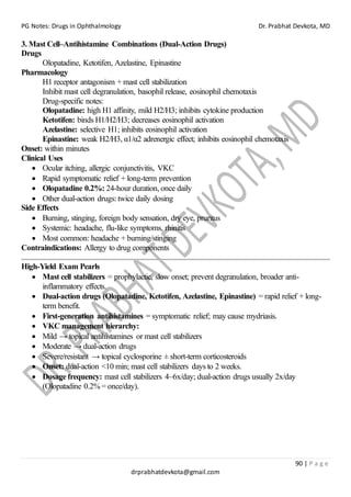 PG Notes: Drugs in Ophthalmology Dr. Prabhat Devkota, MD
90 | P a g e
drprabhatdevkota@gmail.com
3. Mast Cell–Antihistamine Combinations (Dual-Action Drugs)
Drugs
Olopatadine, Ketotifen, Azelastine, Epinastine
Pharmacology
H1 receptor antagonism + mast cell stabilization
Inhibit mast cell degranulation, basophil release, eosinophil chemotaxis
Drug-specific notes:
Olopatadine: high H1 affinity, mild H2/H3; inhibits cytokine production
Ketotifen: binds H1/H2/H3; decreases eosinophil activation
Azelastine: selective H1; inhibits eosinophil activation
Epinastine: weak H2/H3, α1/α2 adrenergic effect; inhibits eosinophil chemotaxis
Onset: within minutes
Clinical Uses
• Ocular itching, allergic conjunctivitis, VKC
• Rapid symptomatic relief + long-term prevention
• Olopatadine 0.2%: 24-hour duration, once daily
• Other dual-action drugs: twice daily dosing
Side Effects
• Burning, stinging, foreign body sensation, dry eye, pruritus
• Systemic: headache, flu-like symptoms, rhinitis
• Most common: headache + burning/stinging
Contraindications: Allergy to drug components
High-Yield Exam Pearls
• Mast cell stabilizers = prophylactic, slow onset; prevent degranulation, broader anti-
inflammatory effects.
• Dual-action drugs (Olopatadine, Ketotifen, Azelastine, Epinastine) = rapid relief + long-
term benefit.
• First-generation antihistamines = symptomatic relief; may cause mydriasis.
• VKC management hierarchy:
• Mild → topical antihistamines or mast cell stabilizers
• Moderate → dual-action drugs
• Severe/resistant → topical cyclosporine ± short-term corticosteroids
• Onset: dual-action <10 min; mast cell stabilizers days to 2 weeks.
• Dosage frequency: mast cell stabilizers 4–6x/day; dual-action drugs usually 2x/day
(Olopatadine 0.2% = once/day).
 