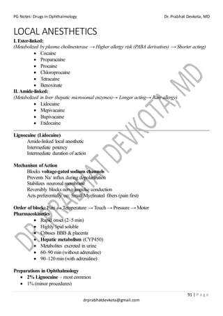 PG Notes: Drugs in Ophthalmology Dr. Prabhat Devkota, MD
91 | P a g e
drprabhatdevkota@gmail.com
LOCAL ANESTHETICS
I. Ester-linked:
(Metabolized by plasma cholinesterase → Higher allergy risk (PABA derivatives) → Shorter acting)
• Cocaine
• Proparacaine
• Procaine
• Chloroprocaine
• Tetracaine
• Benoxinate
II.Amide-linked:
(Metabolized in liver (hepatic microsomal enzymes)→ Longer acting→ Rare allergy)
• Lidocaine
• Mepivacaine
• Bupivacaine
• Etidocaine
Lignocaine (Lidocaine)
Amide-linked local anesthetic
Intermediate potency
Intermediate duration of action
Mechanism ofAction
Blocks voltage-gated sodium channels
Prevents Na⁺ influx during depolarization
Stabilizes neuronal membrane
Reversibly blocks nerve impulse conduction
Acts preferentially on: Small Myelinated fibers (pain first)
Order of block: Pain → Temperature → Touch → Pressure → Motor
Pharmacokinetics
• Rapid onset (2–5 min)
• Highly lipid soluble
• Crosses BBB & placenta
• Hepatic metabolism (CYP450)
• Metabolites excreted in urine
• 60–90 min (without adrenaline)
• 90–120 min (with adrenaline)
Preparations in Ophthalmology
• 2% Lignocaine – most common
• 1% (minor procedures)
 