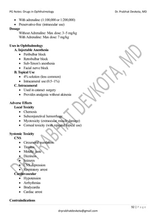 PG Notes: Drugs in Ophthalmology Dr. Prabhat Devkota, MD
92 | P a g e
drprabhatdevkota@gmail.com
• With adrenaline (1:100,000 or 1:200,000)
• Preservative-free (intraocular use)
Dosage
Without Adrenaline: Max dose: 3–5 mg/kg
With Adrenaline: Max dose: 7 mg/kg
Uses in Ophthalmology
A. Injectable Anesthesia
• Peribulbar block
• Retrobulbar block
• Sub-Tenon’s anesthesia
• Facial nerve block
B. Topical Use
• 4% solution (less common)
• Intracameral use (0.5–1%)
C. Intracameral
• Used in cataract surgery
• Provides analgesia without akinesia
Adverse Effects
Local Toxicity
• Chemosis
• Subconjunctival hemorrhage
• Myotoxicity (extraocular muscle damage)
• Corneal toxicity (with repeated topical use)
Systemic Toxicity
CNS
• Circumoral numbness
• Tinnitus
• Metallic taste
• Dizziness
• Seizures
• CNS depression
• Respiratory arrest
Cardiovascular
• Hypotension
• Arrhythmias
• Bradycardia
• Cardiac arrest
Contraindications
 