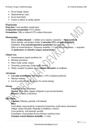 PG Notes: Drugs in Ophthalmology Dr. Prabhat Devkota, MD
93 | P a g e
drprabhatdevkota@gmail.com
• Severe hepatic disease
• Hypersensitivity (rare)
• Severe heart block
• Caution in elderly & cardiac patients
Proparacaine
Drug class: Local anesthetic (amide-type)
Commercial concentration: 0.5% solution
Formulations: With or without 0.25% sodium fluorescein
Pharmacology
Blocks sodium channels → inhibits nerve impulse conduction → local anesthesia
Onset, intensity, and duration similar to tetracaine 0.5% and benoxinate 0.4%
Penetration: Less corneal/conjunctival penetration than tetracaine
Effect on corneal thickness: Temporary instability (~5 min) after administration → important
for pachymetry or refractive surgery measurements
Clinical Uses
• General-purpose topical anesthesia for:
• Slit-lamp procedures
• Minor ocular surface surgery
• Tonometry, gonioscopy, foreign body removal
• Widely accepted by patients due to minimal discomfort on instillation
Advantages
• Less pain on instillation than tetracaine (~86% of patients preferred)
• Minimal irritation
• Can be combined with fluorescein for corneal staining
Storage
Unopened: Room temperature
Opened: Keep tightly capped; refrigerate to prevent discoloration
Discard if solution is discolored
Side Effects
Common: Minimal; generally well tolerated
Rare:
Local allergic hypersensitivity (conjunctival hyperemia, eyelid edema, lacrimation)
Allergic contact dermatitis (fingertips in healthcare workers)
Cross-sensitivity with tetracaine possible
Exacerbation of preexisting Stevens-Johnson syndrome (rare)
Transient corneal thickness instability (~5 min)
 