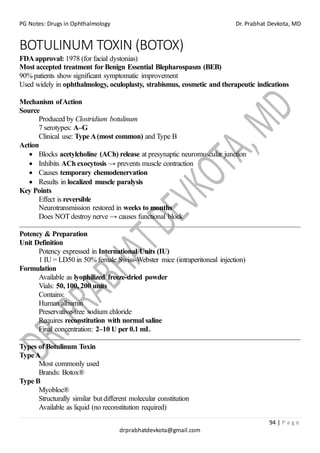 PG Notes: Drugs in Ophthalmology Dr. Prabhat Devkota, MD
94 | P a g e
drprabhatdevkota@gmail.com
BOTULINUM TOXIN (BOTOX)
FDAapproval: 1978 (for facial dystonias)
Most accepted treatment for Benign Essential Blepharospasm (BEB)
90% patients show significant symptomatic improvement
Used widely in ophthalmology, oculoplasty, strabismus, cosmetic and therapeutic indications
Mechanism ofAction
Source
Produced by Clostridium botulinum
7 serotypes: A–G
Clinical use: Type A(most common) and Type B
Action
• Blocks acetylcholine (ACh) release at presynaptic neuromuscular junction
• Inhibits ACh exocytosis → prevents muscle contraction
• Causes temporary chemodenervation
• Results in localized muscle paralysis
Key Points
Effect is reversible
Neurotransmission restored in weeks to months
Does NOT destroy nerve → causes functional block
Potency & Preparation
Unit Definition
Potency expressed in International Units (IU)
1 IU = LD50 in 50% female Swiss-Webster mice (intraperitoneal injection)
Formulation
Available as lyophilized freeze-dried powder
Vials: 50, 100, 200 units
Contains:
Human albumin
Preservative-free sodium chloride
Requires reconstitution with normal saline
Final concentration: 2–10 U per 0.1 mL
Types of Botulinum Toxin
TypeA
Most commonly used
Brands: Botox®
Type B
Myobloc®
Structurally similar but different molecular constitution
Available as liquid (no reconstitution required)
 