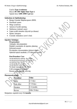 PG Notes: Drugs in Ophthalmology Dr. Prabhat Devkota, MD
95 | P a g e
drprabhatdevkota@gmail.com
Used in TypeAresistance
Dose is 50–100× higher than TypeA
Typical dose: 1200–2500 U per eye
Indications in Ophthalmology
• Benign Essential Blepharospasm (BEB)
• Hemifacial spasm
• Meige syndrome
• Apraxia of eyelid opening
• Strabismus (selected cases)
• Upper eyelid retraction (thyroid eye disease)
• Spastic entropion
• Cosmetic indications (crow’s feet)
Injection Technique
Pre-procedure
Antiseptic skin preparation
Detailed examination & injection planning
Informed consent
Pre-injection documentation (photos/video)
Optional topical anesthetic (1% lidocaine cream)
Post-Procedure Care
Avoid strenuous activity for 24 hrs
Avoid pressure/massage for 24 hrs
Avoid lying face down
Avoid alcohol same day
No facial massage for 24–48 hrs
Cold compress for bruising
Resume anticoagulants next day
Pharmacodynamics
Parameter Value
Onset 2–3 days
Peak effect 7–10 days
Duration 3–4 months
Review After 10 days
Reinjection required every 3–4 months
 
