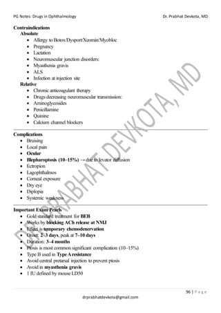 PG Notes: Drugs in Ophthalmology Dr. Prabhat Devkota, MD
96 | P a g e
drprabhatdevkota@gmail.com
Contraindications
Absolute
• Allergy to Botox/Dysport/Xeomin/Myobloc
• Pregnancy
• Lactation
• Neuromuscular junction disorders:
• Myasthenia gravis
• ALS
• Infection at injection site
Relative
• Chronic anticoagulant therapy
• Drugs decreasing neuromuscular transmission:
• Aminoglycosides
• Penicillamine
• Quinine
• Calcium channel blockers
Complications
• Bruising
• Local pain
• Ocular
• Blepharoptosis (10–15%) → due to levator diffusion
• Ectropion
• Lagophthalmos
• Corneal exposure
• Dry eye
• Diplopia
• Systemic weakness
Important Exam Pearls
• Gold standard treatment for BEB
• Works by blocking ACh release at NMJ
• Effect is temporary chemodenervation
• Onset: 2–3 days, peak at 7–10 days
• Duration: 3–4 months
• Ptosis is most common significant complication (10–15%)
• Type B used in TypeAresistance
• Avoid central pretarsal injection to prevent ptosis
• Avoid in myasthenia gravis
• 1 IU defined by mouse LD50
 