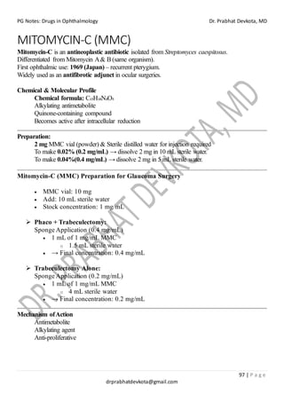 PG Notes: Drugs in Ophthalmology Dr. Prabhat Devkota, MD
97 | P a g e
drprabhatdevkota@gmail.com
MITOMYCIN-C (MMC)
Mitomycin-C is an antineoplastic antibiotic isolated from Streptomyces caespitosus.
Differentiated from Mitomycin A& B (same organism).
First ophthalmic use: 1969 (Japan) – recurrent pterygium.
Widely used as an antifibrotic adjunct in ocular surgeries.
Chemical & Molecular Profile
Chemical formula: C₁₅H₁₈N₄O₅
Alkylating antimetabolite
Quinone-containing compound
Becomes active after intracellular reduction
Preparation:
2 mg MMC vial (powder) & Sterile distilled water for injection required
To make 0.02% (0.2 mg/mL) → dissolve 2 mg in 10 mL sterile water.
To make 0.04%(0.4 mg/mL) → dissolve 2 mg in 5 mL sterile water.
Mitomycin-C (MMC) Preparation for Glaucoma Surgery
• MMC vial: 10 mg
• Add: 10 mL sterile water
• Stock concentration: 1 mg/mL
➢ Phaco + Trabeculectomy:
Sponge Application (0.4 mg/mL)
• 1 mL of 1 mg/mL MMC
o 1.5 mL sterile water
• → Final concentration: 0.4 mg/mL
➢ Trabeculectomy Alone:
Sponge Application (0.2 mg/mL)
• 1 mL of 1 mg/mL MMC
o 4 mL sterile water
• → Final concentration: 0.2 mg/mL
Mechanism ofAction
Antimetabolite
Alkylating agent
Anti-proliferative
 