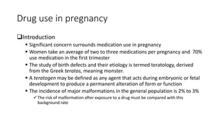 Drug use in pregnancy
Introduction
 Significant concern surrounds medication use in pregnancy
 Women take an average of two to three medications per pregnancy and 70%
use medication in the first trimester
 The study of birth defects and their etiology is termed teratology, derived
from the Greek teratos, meaning monster.
 A teratogen may be defined as any agent that acts during embryonic or fetal
development to produce a permanent alteration of form or function
 The incidence of major malformations in the general population is 2% to 3%
The risk of malformation after exposure to a drug must be compared with this
background rate
 