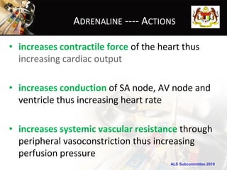 ADRENALINE ---- ACTIONS

• increases contractile force of the heart thus
  increasing cardiac output

• increases conduction of SA node, AV node and
  ventricle thus increasing heart rate

• increases systemic vascular resistance through
  peripheral vasoconstriction thus increasing
  perfusion pressure
                                       ALS Subcommittee 2010
 