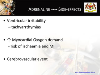 ADRENALINE ---- SIDE-EFFECTS

• Ventricular irritability
   – tachyarrthymias

• ↑ Myocardial Oxygen demand
  - risk of ischaemia and MI

• Cerebrovascular event

                                       ALS Subcommittee 2010
 