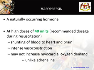 VASOPRESSIN

• A naturally occurring hormone

• At high doses of 40 units (recommended dosage
  during resuscitation)
   – shunting of blood to heart and brain
   – intense vasoconstriction
   – may not increase myocardial oxygen demand
           -- unlike adrenaline
                                     ALS Subcommittee 2010
 