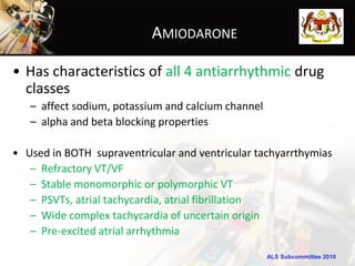 AMIODARONE

• Has characteristics of all 4 antiarrhythmic drug
  classes
   – affect sodium, potassium and calcium channel
   – alpha and beta blocking properties

• Used in BOTH supraventricular and ventricular tachyarrthymias
   – Refractory VT/VF
   – Stable monomorphic or polymorphic VT
   – PSVTs, atrial tachycardia, atrial fibrillation
   – Wide complex tachycardia of uncertain origin
   – Pre-excited atrial arrhythmia

                                                    ALS Subcommittee 2010
 