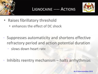 LIGNOCAINE ---- ACTIONS

• Raises fibrillatory threshold
   • enhances the effect of DC shock


• Suppresses automaticity and shortens effective
  refractory period and action potential duration
  • slows down heart rate


• Inhibits reentry mechanism – halts arrhythmias

                                       ALS Subcommittee 2010
 