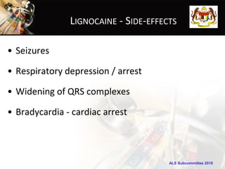 LIGNOCAINE - SIDE-EFFECTS

• Seizures

• Respiratory depression / arrest

• Widening of QRS complexes

• Bradycardia - cardiac arrest



                                      ALS Subcommittee 2010
 