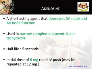 ADENOSINE

• A short acting agent that depresses SA node and
  AV node function

• Used in narrow complex supraventricular
  tachycardia

• Half life : 5 seconds

• Initial dose of 6 mg rapid IV push (may be
  repeated at 12 mg )                   ALS Subcommittee 2010
 
