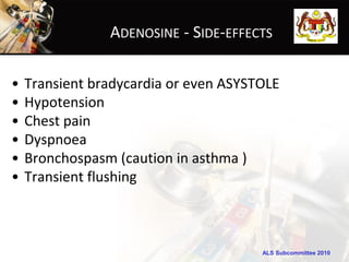 ADENOSINE - SIDE-EFFECTS

•   Transient bradycardia or even ASYSTOLE
•   Hypotension
•   Chest pain
•   Dyspnoea
•   Bronchospasm (caution in asthma )
•   Transient flushing



                                       ALS Subcommittee 2010
 