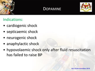 DOPAMINE

Indications:
• cardiogenic shock
• septicaemic shock
• neurogenic shock
• anaphylactic shock
• hypovolaemic shock only after fluid resuscitation
  has failed to raise BP


                                       ALS Subcommittee 2010
 