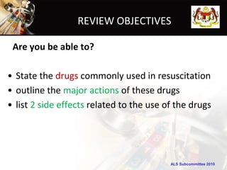 REVIEW OBJECTIVES

 Are you be able to?

• State the drugs commonly used in resuscitation
• outline the major actions of these drugs
• list 2 side effects related to the use of the drugs




                                          ALS Subcommittee 2010
 