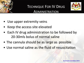 TECHNIQUE FOR IV DRUG
                  ADMINISTRATION

• Use upper extremity veins
• Keep the access site elevated
• Each IV drug administration to be followed by
    20-30mls bolus of normal saline
• The cannula should be as large as possible
• Use normal saline as the fluid of resuscitation


                                       ALS Subcommittee 2010
 